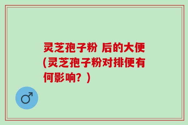 灵芝孢子粉 后的大便(灵芝孢子粉对排便有何影响？)