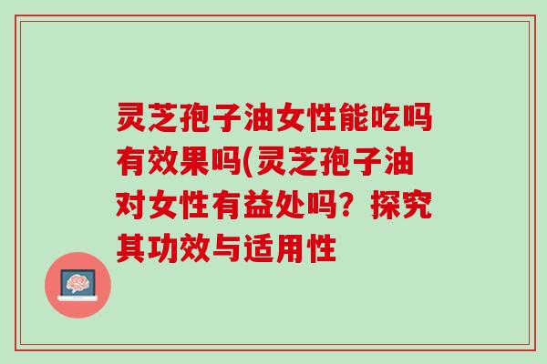 灵芝孢子油女性能吃吗有效果吗(灵芝孢子油对女性有益处吗？探究其功效与适用性