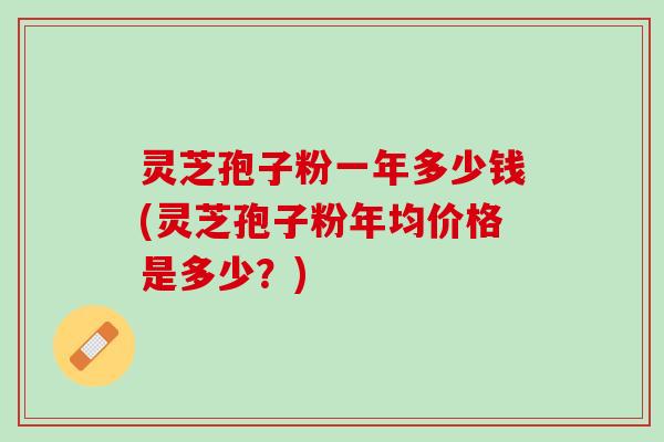 灵芝孢子粉一年多少钱(灵芝孢子粉年均价格是多少？)