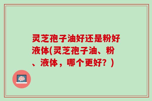 灵芝孢子油好还是粉好液体(灵芝孢子油、粉、液体,哪个更好?) 灵芝孢子油好还是粉好液体(灵芝孢子油、粉、液体,哪个更好?)