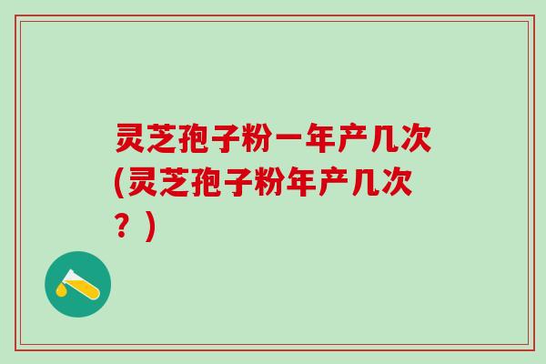 灵芝孢子粉一年产几次(灵芝孢子粉年产几次？)