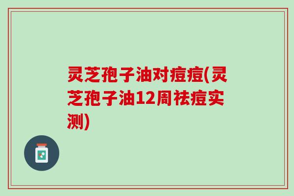 灵芝孢子油对痘痘(灵芝孢子油12周祛痘实测) 灵芝孢子油对痘痘(灵芝孢子油12周祛痘实测)
