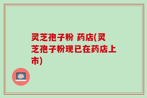 灵芝孢子粉 药店(灵芝孢子粉现已在药店上市)