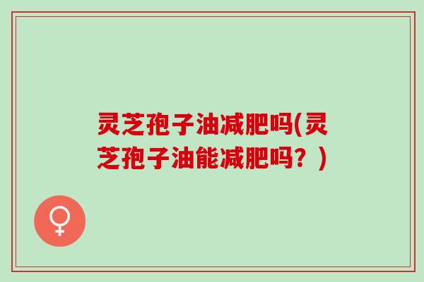灵芝孢子油减肥吗(灵芝孢子油能减肥吗？)
