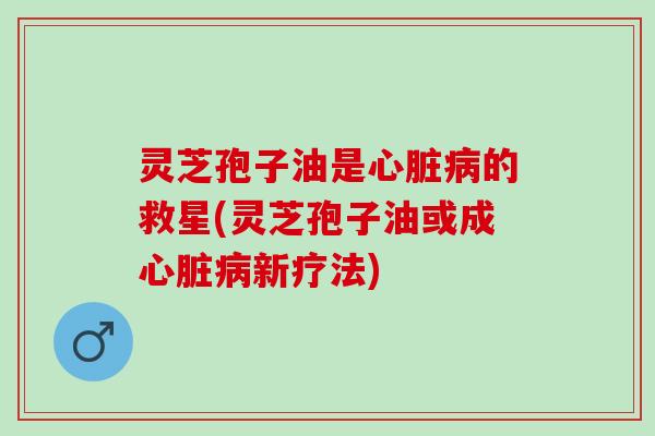 灵芝孢子油是心脏病的救星(灵芝孢子油或成心脏病新疗法)