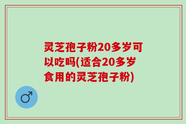灵芝孢子粉20多岁可以吃吗(适合20多岁食用的灵芝孢子粉)