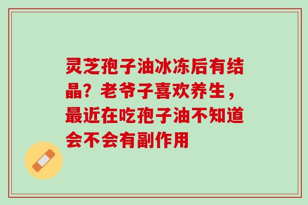 灵芝孢子油冰冻后有结晶？老爷子喜欢养生，近在吃孢子油不知道会不会有副作用