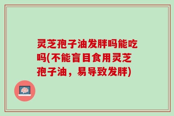 灵芝孢子油发胖吗能吃吗(不能盲目食用灵芝孢子油,易导致发胖) 灵芝孢子油发胖吗能吃吗(不能盲目食用灵芝孢子油,易导致发胖)
