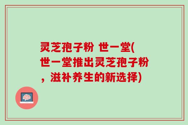 灵芝孢子粉 世一堂(世一堂推出灵芝孢子粉,滋补养生的新选择) 灵芝孢子粉 世一堂(世一堂推出灵芝孢子粉,滋补养生的新选择)