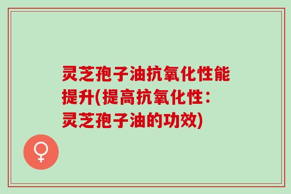 灵芝孢子油抗氧化性能提升(提高抗氧化性：灵芝孢子油的功效)