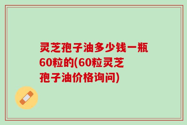 灵芝孢子油多少钱一瓶60粒的(60粒灵芝孢子油价格询问)