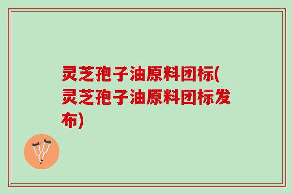 灵芝孢子油原料团标(灵芝孢子油原料团标发布)