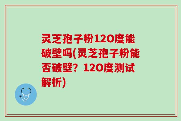 灵芝孢子粉12O度能破壁吗(灵芝孢子粉能否破壁？12O度测试解析)