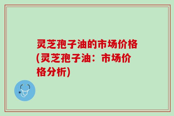 灵芝孢子油的市场价格(灵芝孢子油:市场价格分析) 灵芝孢子油的市场价格(灵芝孢子油:市场价格分析)