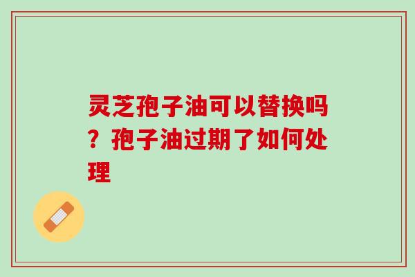 灵芝孢子油可以替换吗?孢子油过期了如何处理 灵芝孢子油可以替换吗?孢子油过期了如何处理