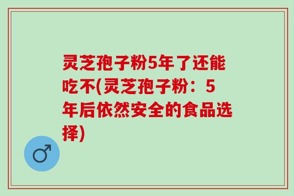 灵芝孢子粉5年了还能吃不(灵芝孢子粉：5年后依然安全的食品选择)