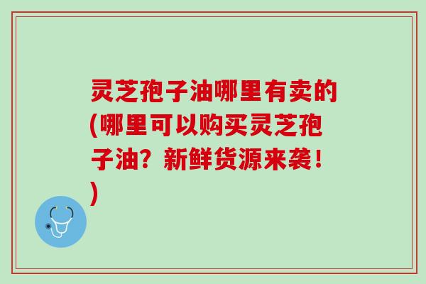 灵芝孢子油哪里有卖的(哪里可以购买灵芝孢子油？新鲜货源来袭！)