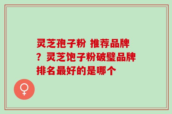灵芝孢子粉 推荐品牌?灵芝饱子粉破璧品牌排名好的是哪个 灵芝孢子粉 推荐品牌?灵芝饱子粉破璧品牌排名好的是哪个