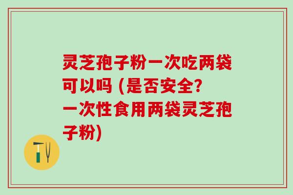 灵芝孢子粉一次吃两袋可以吗 (是否安全？一次性食用两袋灵芝孢子粉)