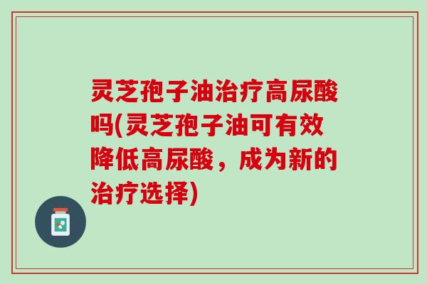 灵芝孢子油治疗高尿酸吗(灵芝孢子油可有效降低高尿酸，成为新的治疗选择)