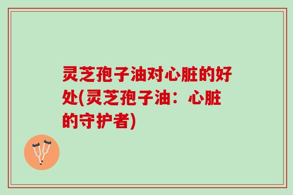 灵芝孢子油对心脏的好处(灵芝孢子油：心脏的守护者)