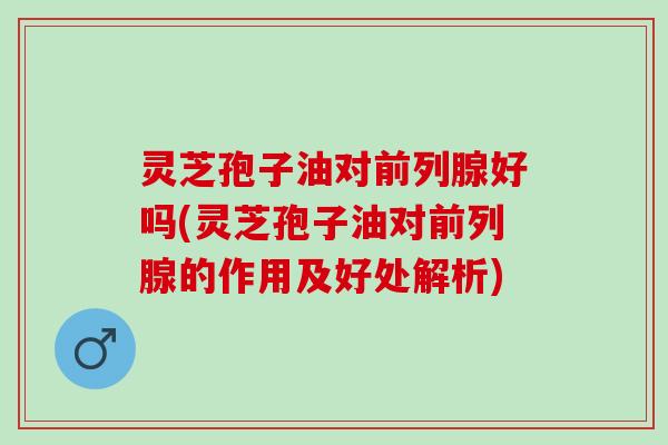 灵芝孢子油对前列腺好吗(灵芝孢子油对前列腺的作用及好处解析)