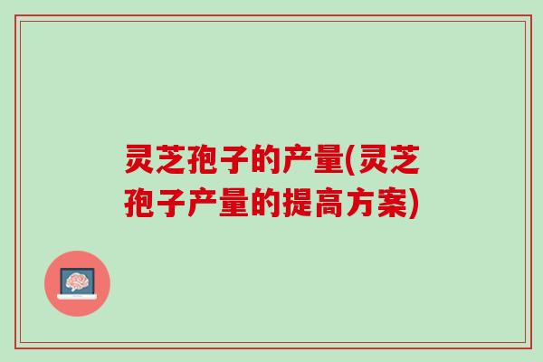 灵芝孢子的产量(灵芝孢子产量的提高方案) 灵芝孢子的产量(灵芝孢子产量的提高方案)