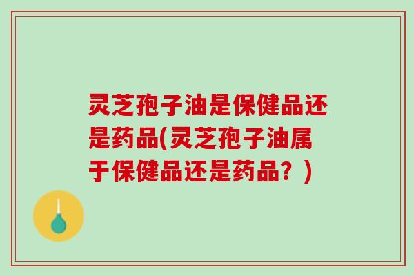 灵芝孢子油是保健品还是药品(灵芝孢子油属于保健品还是药品？)