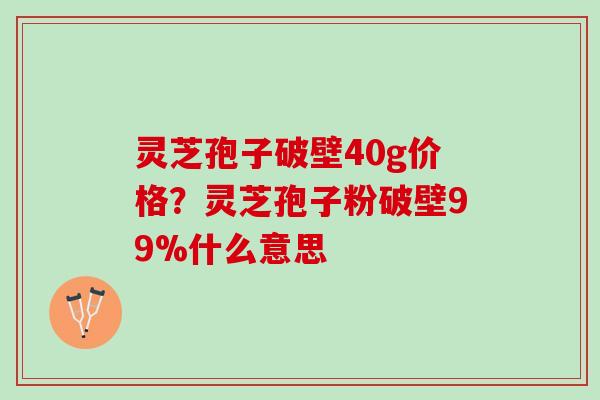 灵芝孢子破壁40g价格?灵芝孢子粉破壁99%什么意思 灵芝孢子破壁40g价格?灵芝孢子粉破壁99%什么意思