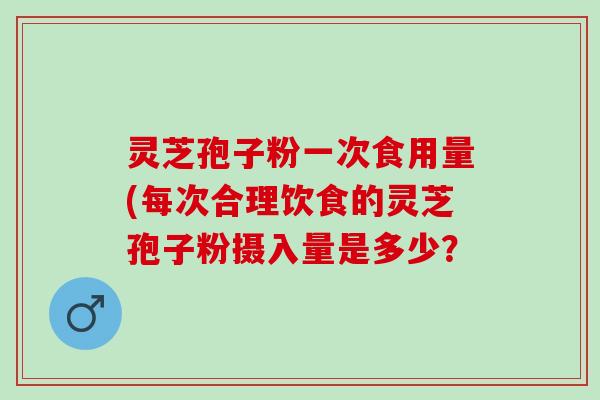 灵芝孢子粉一次食用量(每次合理饮食的灵芝孢子粉摄入量是多少? 灵芝孢子粉一次食用量(每次合理饮食的灵芝孢子粉摄入量是多少?