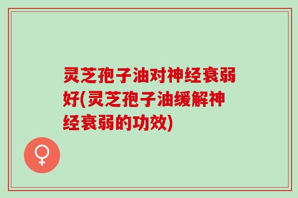灵芝孢子油对神经衰弱好(灵芝孢子油缓解神经衰弱的功效)