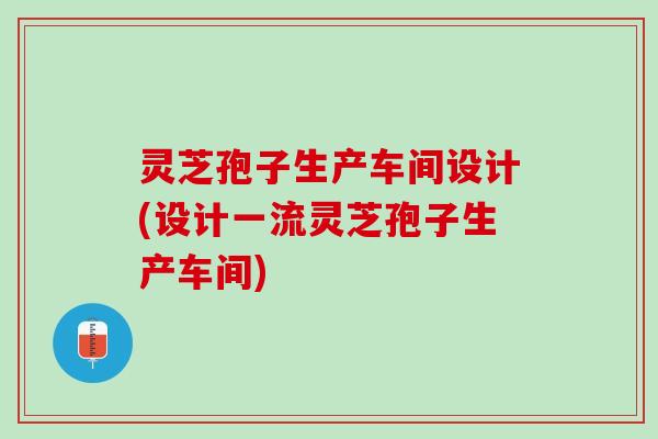 灵芝孢子生产车间设计(设计一流灵芝孢子生产车间) 灵芝孢子生产车间设计(设计一流灵芝孢子生产车间)
