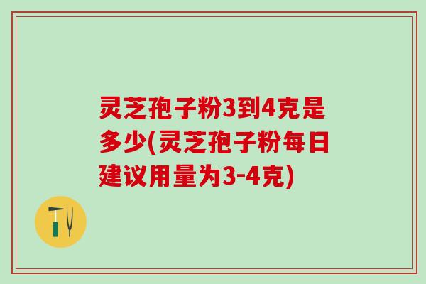 灵芝孢子粉3到4克是多少(灵芝孢子粉每日建议用量为3-4克)