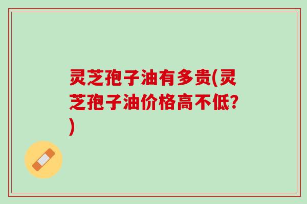 灵芝孢子油有多贵(灵芝孢子油价格高不低？)