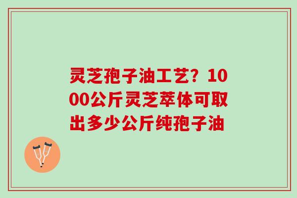 灵芝孢子油工艺？1000公斤灵芝萃体可取出多少公斤纯孢子油