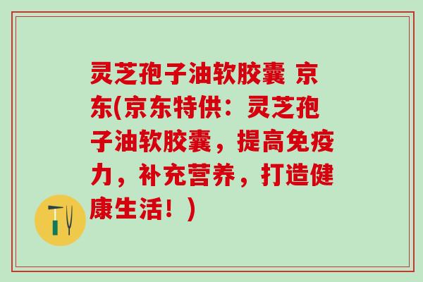 灵芝孢子油软胶囊 京东(京东特供：灵芝孢子油软胶囊，提高免疫力，补充营养，打造健康生活！)