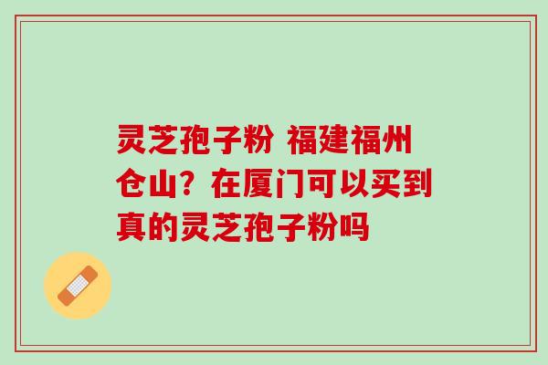 灵芝孢子粉 福建福州仓山？在厦门可以买到真的灵芝孢子粉吗