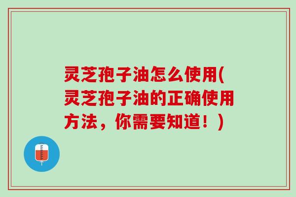 灵芝孢子油怎么使用(灵芝孢子油的正确使用方法，你需要知道！)