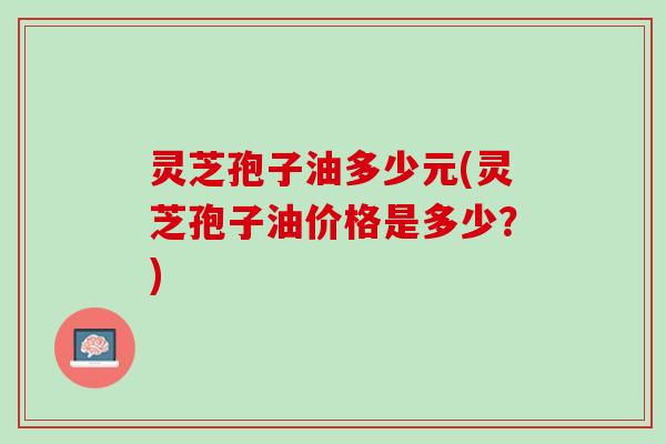 灵芝孢子油多少元(灵芝孢子油价格是多少？)