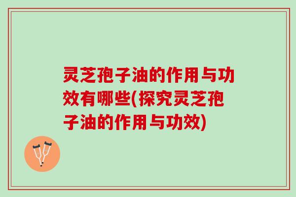 灵芝孢子油的作用与功效有哪些(探究灵芝孢子油的作用与功效)