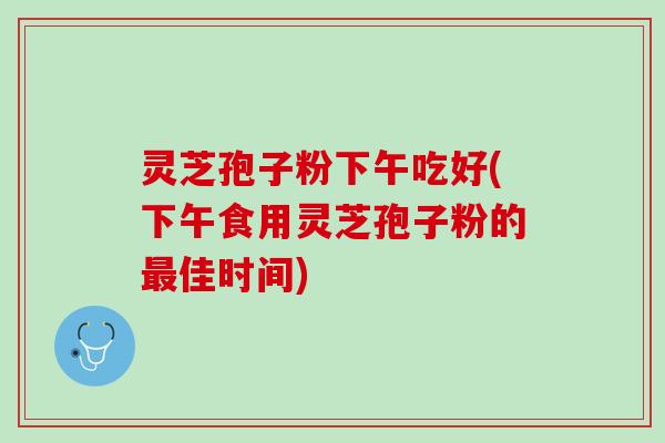 灵芝孢子粉下午吃好(下午食用灵芝孢子粉的最佳时间)