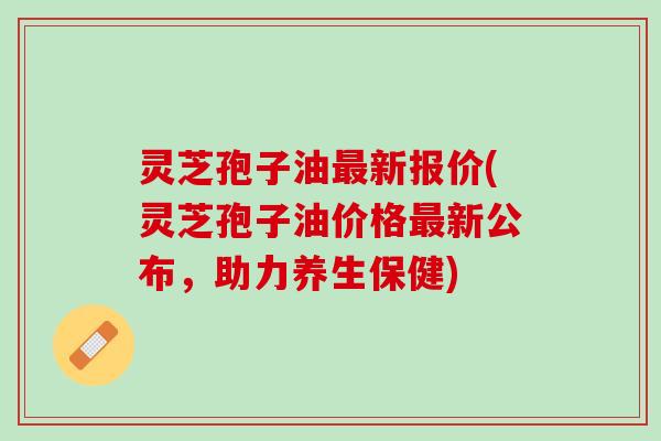 灵芝孢子油最新报价(灵芝孢子油价格最新公布，助力养生保健)