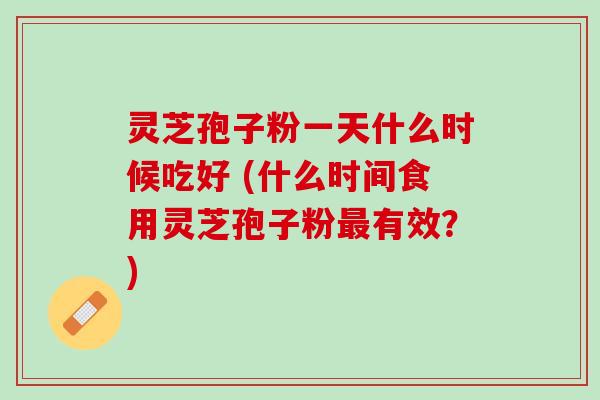 灵芝孢子粉一天什么时候吃好 (什么时间食用灵芝孢子粉有效?) 灵芝孢子粉一天什么时候吃好 (什么时间食用灵芝孢子粉有效?)