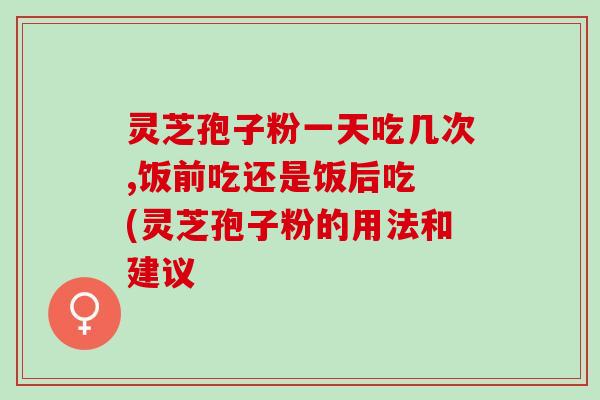 灵芝孢子粉一天吃几次,饭前吃还是饭后吃 (灵芝孢子粉的用法和建议
