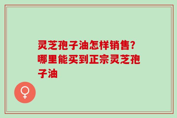 灵芝孢子油怎样销售?哪里能买到正宗灵芝孢子油 灵芝孢子油怎样销售?哪里能买到正宗灵芝孢子油