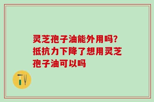 灵芝孢子油能外用吗？抵抗力下降了想用灵芝孢子油可以吗