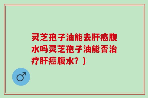 灵芝孢子油能去腹水吗灵芝孢子油能否腹水？)
