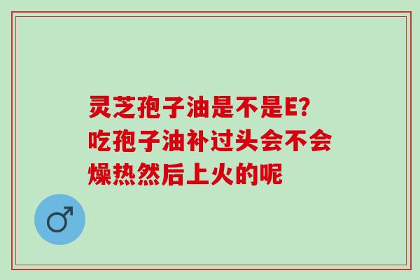 灵芝孢子油是不是E？吃孢子油补过头会不会燥热然后上火的呢