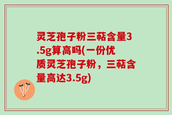 灵芝孢子粉三萜含量3.5g算高吗(一份优质灵芝孢子粉，三萜含量高达3.5g)