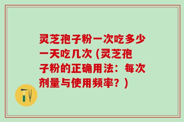 灵芝孢子粉一次吃多少一天吃几次 (灵芝孢子粉的正确用法：每次剂量与使用频率？)
